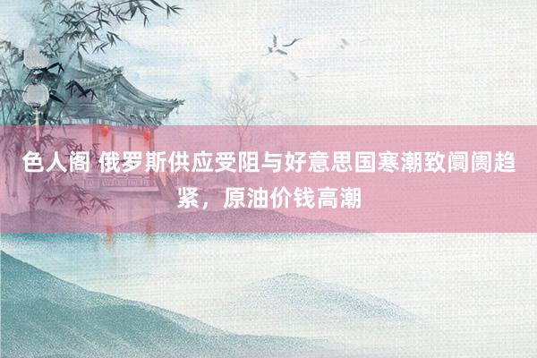 色人阁 俄罗斯供应受阻与好意思国寒潮致阛阓趋紧，原油价钱高潮