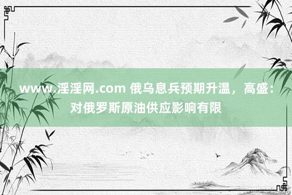 www.淫淫网.com 俄乌息兵预期升温，高盛：对俄罗斯原油供应影响有限
