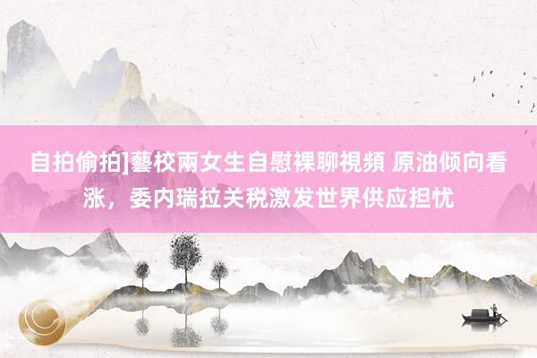 自拍偷拍]藝校兩女生自慰裸聊視頻 原油倾向看涨，委内瑞拉关税激发世界供应担忧