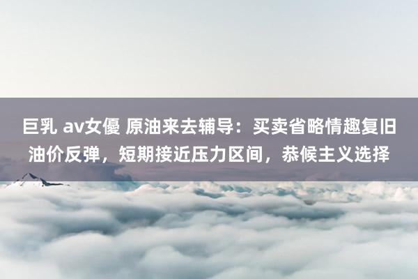 巨乳 av女優 原油来去辅导：买卖省略情趣复旧油价反弹，短期接近压力区间，恭候主义选择