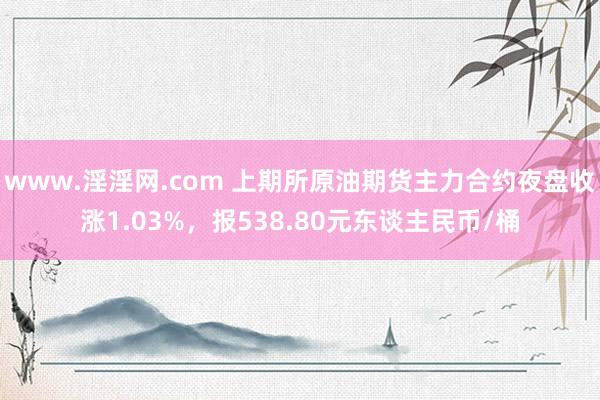 www.淫淫网.com 上期所原油期货主力合约夜盘收涨1.03%，报538.80元东谈主民币/桶