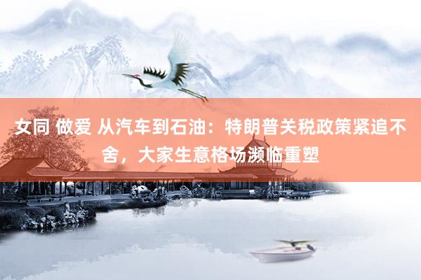 女同 做爱 从汽车到石油：特朗普关税政策紧追不舍，大家生意格场濒临重塑